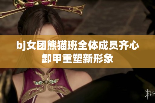 bj女团熊猫班全体成员齐心卸甲重塑新形象