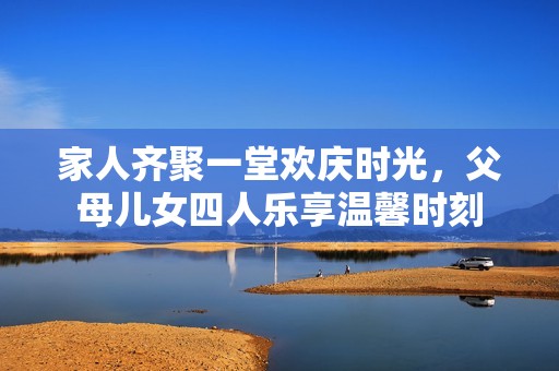 家人齐聚一堂欢庆时光，父母儿女四人乐享温馨时刻