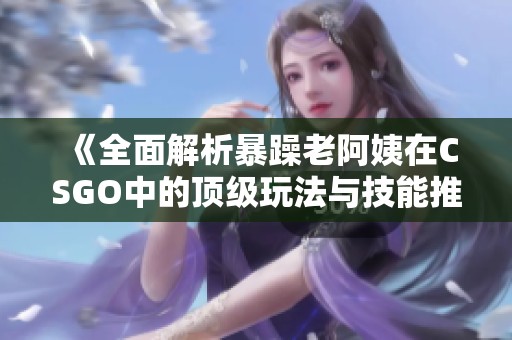 《全面解析暴躁老阿姨在CSGO中的顶级玩法与技能推荐》