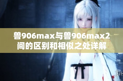兽906max与兽906max2间的区别和相似之处详解