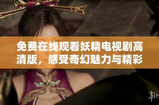 免费在线观看妖精电视剧高清版，感受奇幻魅力与精彩剧情
