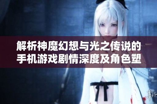 解析神魔幻想与光之传说的手机游戏剧情深度及角色塑造的独特魅力与价值
