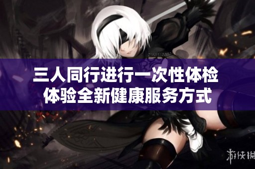 三人同行进行一次性体检 体验全新健康服务方式