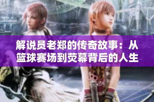 解说员老郑的传奇故事：从篮球赛场到荧幕背后的人生旅程与精彩瞬间
