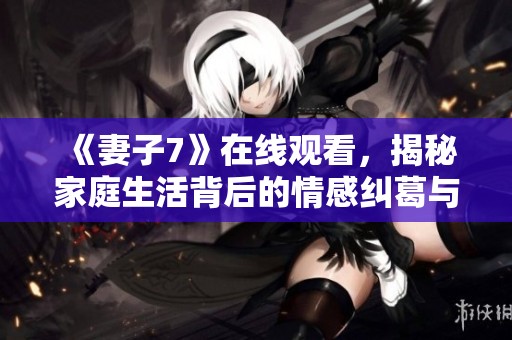 《妻子7》在线观看，揭秘家庭生活背后的情感纠葛与纷争