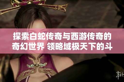 探索白蛇传奇与西游传奇的奇幻世界 领略域极天下的斗气升级与层次提升