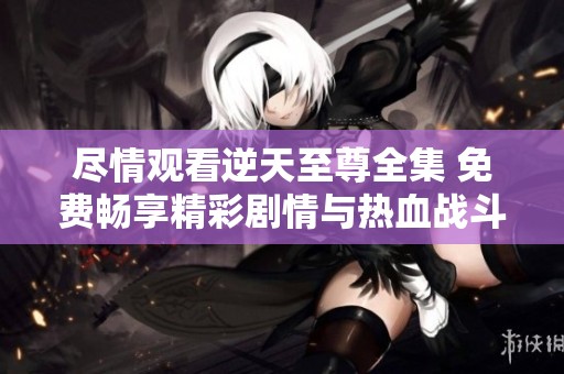 尽情观看逆天至尊全集 免费畅享精彩剧情与热血战斗