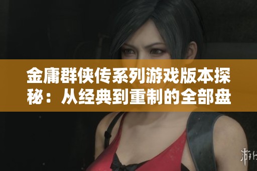 金庸群侠传系列游戏版本探秘：从经典到重制的全部盘点与集合