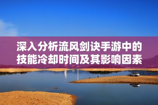 深入分析流风剑诀手游中的技能冷却时间及其影响因素揭秘技能CD的真实机制与策略攻略