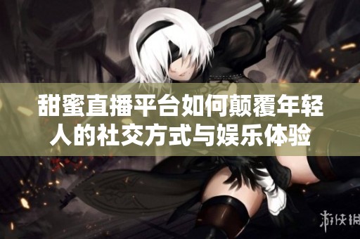 甜蜜直播平台如何颠覆年轻人的社交方式与娱乐体验