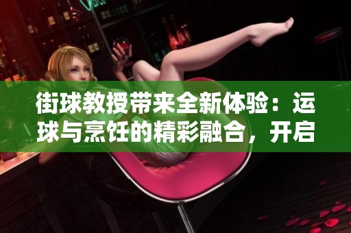 街球教授带来全新体验：运球与烹饪的精彩融合，开启篮球与美食的新篇章！
