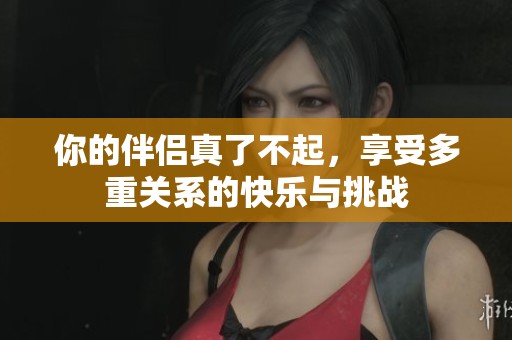 你的伴侣真了不起，享受多重关系的快乐与挑战