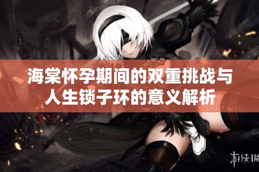 海棠怀孕期间的双重挑战与人生锁子环的意义解析