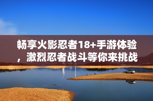 畅享火影忍者18+手游体验，激烈忍者战斗等你来挑战，快来加入吧！