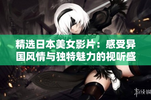 精选日本美女影片：感受异国风情与独特魅力的视听盛宴