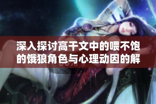 深入探讨高干文中的喂不饱的饿狼角色与心理动因的解析与反思