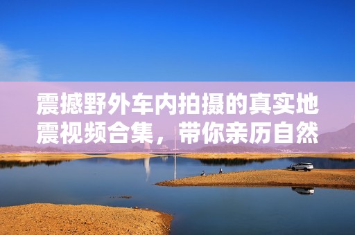 震撼野外车内拍摄的真实地震视频合集，带你亲历自然奇观