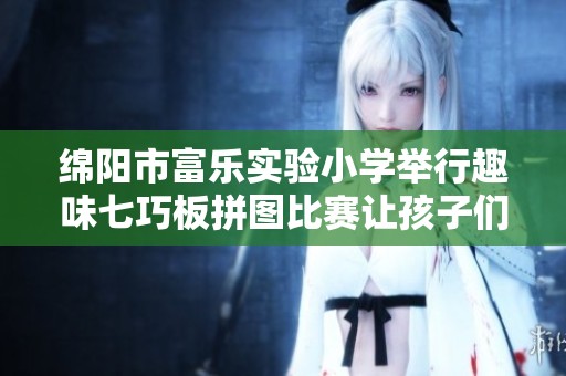 绵阳市富乐实验小学举行趣味七巧板拼图比赛让孩子们在快乐中探索数学之美