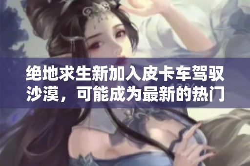 绝地求生新加入皮卡车驾驭沙漠，可能成为最新的热门车辆选择