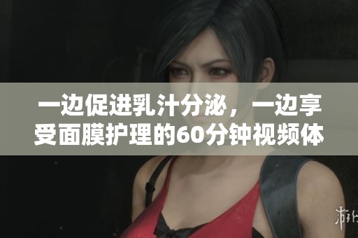 一边促进乳汁分泌，一边享受面膜护理的60分钟视频体验