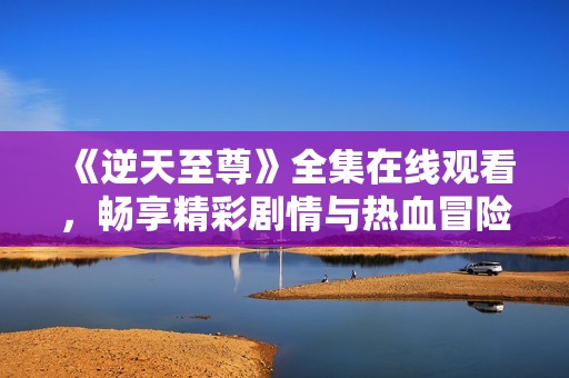 《逆天至尊》全集在线观看，畅享精彩剧情与热血冒险