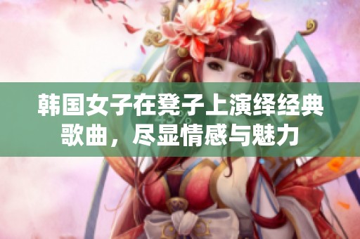 韩国女子在凳子上演绎经典歌曲，尽显情感与魅力