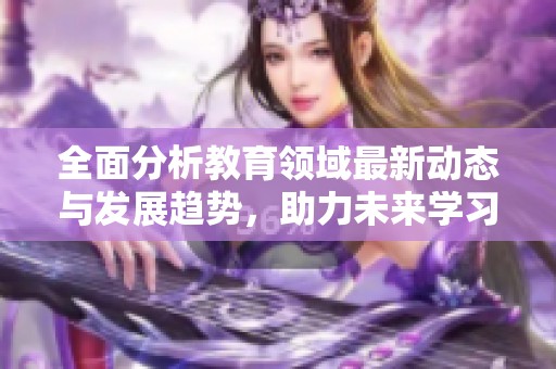 全面分析教育领域最新动态与发展趋势，助力未来学习创新