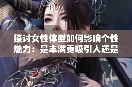 探讨女性体型如何影响个性魅力：是丰满更吸引人还是纤瘦更具趣味性