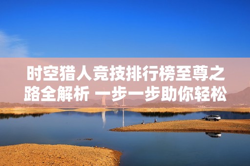 时空猎人竞技排行榜至尊之路全解析 一步一步助你轻松攀登顶峰