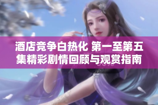 酒店竞争白热化 第一至第五集精彩剧情回顾与观赏指南