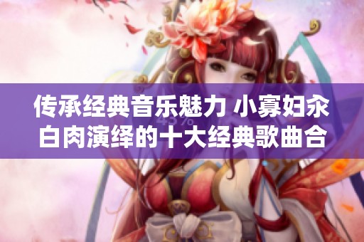 传承经典音乐魅力 小寡妇汆白肉演绎的十大经典歌曲合集
