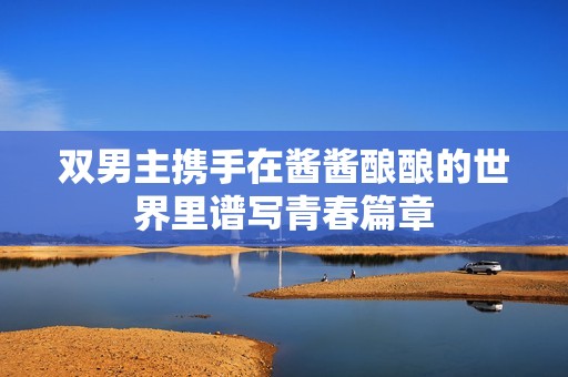双男主携手在酱酱酿酿的世界里谱写青春篇章