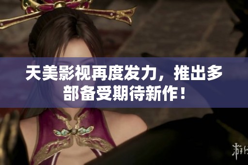 天美影视再度发力，推出多部备受期待新作！