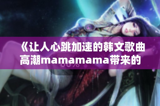 《让人心跳加速的韩文歌曲高潮mamamama带来的感动》
