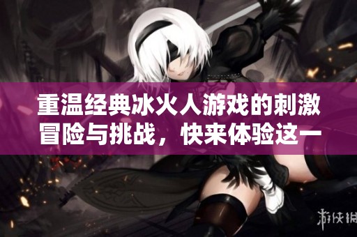 重温经典冰火人游戏的刺激冒险与挑战，快来体验这一经典大富豪游戏的乐趣吧