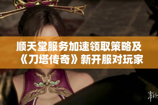 顺天堂服务加速领取策略及《刀塔传奇》新开服对玩家的重要影响分析