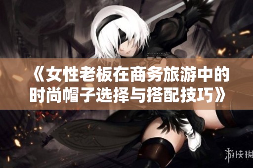 《女性老板在商务旅游中的时尚帽子选择与搭配技巧》