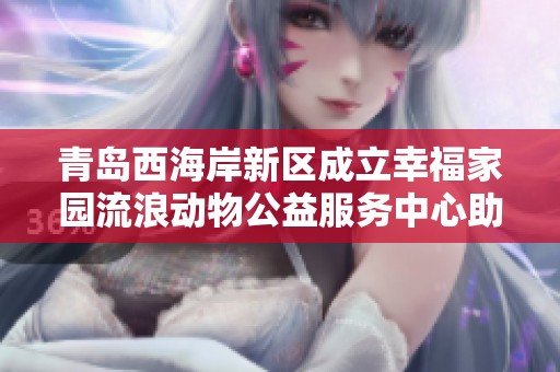 青岛西海岸新区成立幸福家园流浪动物公益服务中心助力流浪动物救助与社会关爱