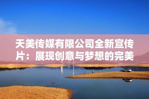 天美传媒有限公司全新宣传片：展现创意与梦想的完美结合
