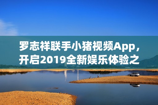 罗志祥联手小猪视频App，开启2019全新娱乐体验之旅