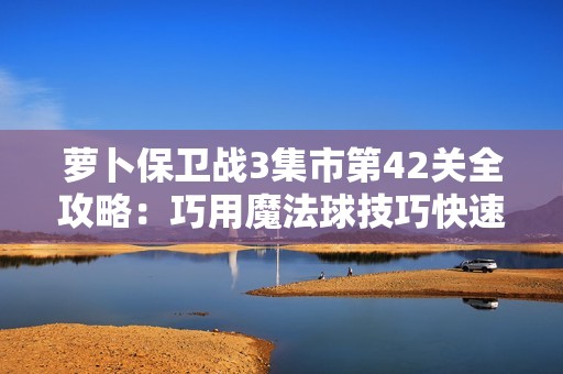 萝卜保卫战3集市第42关全攻略：巧用魔法球技巧快速通关分享