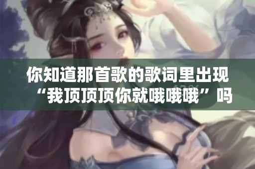 你知道那首歌的歌词里出现“我顶顶顶你就哦哦哦”吗？