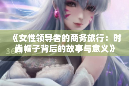 《女性领导者的商务旅行：时尚帽子背后的故事与意义》