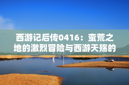 西游记后传0416：蛮荒之地的激烈冒险与西游天殇的奇幻旅程免费听音版
