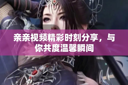 亲亲视频精彩时刻分享，与你共度温馨瞬间