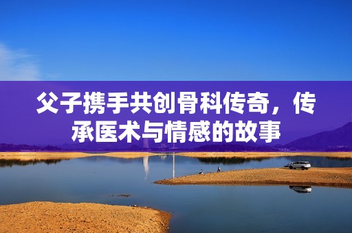 父子携手共创骨科传奇，传承医术与情感的故事