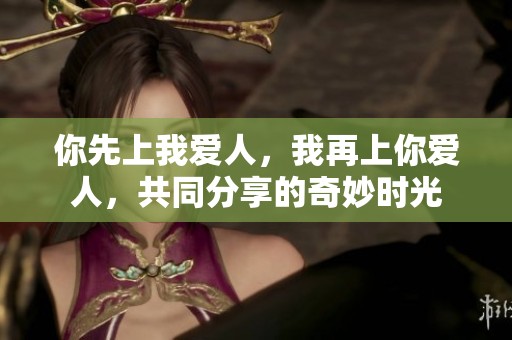 你先上我爱人，我再上你爱人，共同分享的奇妙时光