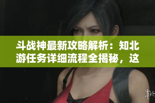 斗战神最新攻略解析：知北游任务详细流程全揭秘，这里有你所需的所有步骤与技巧