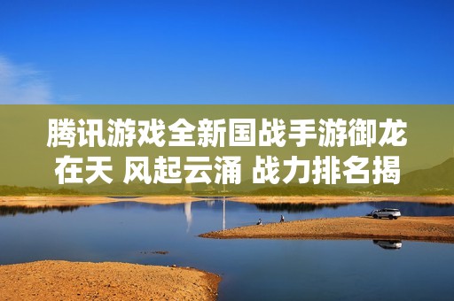 腾讯游戏全新国战手游御龙在天 风起云涌 战力排名揭晓 助你战无不胜
