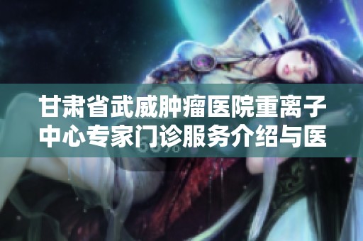甘肃省武威肿瘤医院重离子中心专家门诊服务介绍与医疗团队全解析